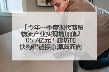 今年一季度现代商贸物流产业实现增加值205.7亿元！廊坊加快构建链接京津冀面向全世界的物流通道