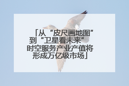 从“皮尺画地图”到“卫星看未来” 时空服务产业产值将形成万亿级市场