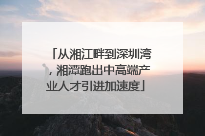 从湘江畔到深圳湾，湘潭跑出中高端产业人才引进加速度