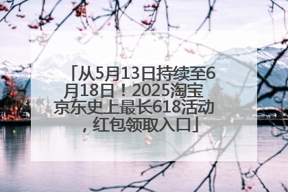 从5月13日持续至6月18日！2025淘宝京东史上最长618活动，红包领取入口