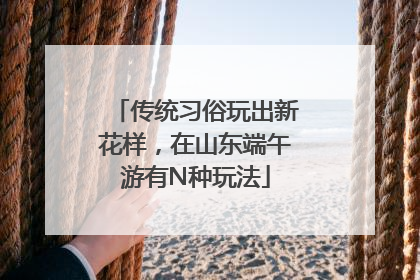 传统习俗玩出新花样，在山东端午游有N种玩法