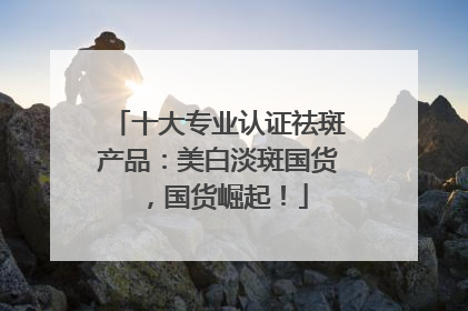 十大专业认证祛斑产品：美白淡斑国货，国货崛起！