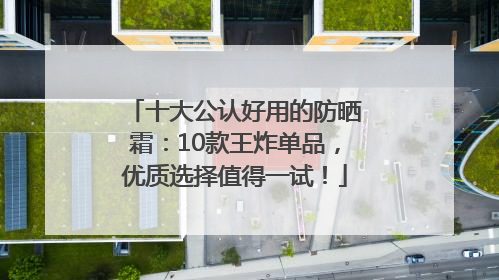 十大公认好用的防晒霜：10款王炸单品，优质选择值得一试！