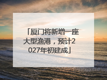 厦门将新增一座大型渔港，预计2027年初建成
