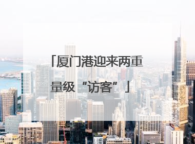 厦门港迎来两重量级“访客”