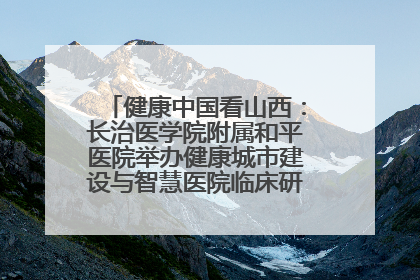 健康中国看山西：长治医学院附属和平医院举办健康城市建设与智慧医院临床研究能力提升交流会