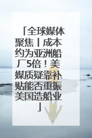 全球媒体聚焦丨成本约为亚洲船厂5倍！美媒质疑靠补贴能否重振美国造船业