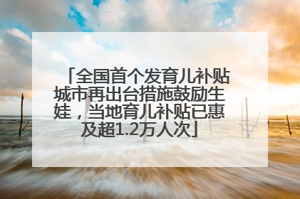 全国首个发育儿补贴城市再出台措施鼓励生娃，当地育儿补贴已惠及超1.2万人次