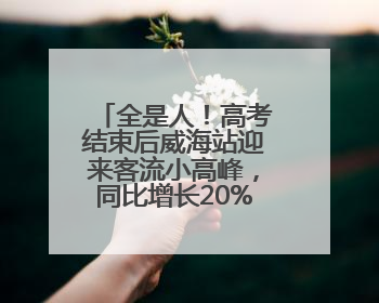 全是人！高考结束后威海站迎来客流小高峰，同比增长20%以上