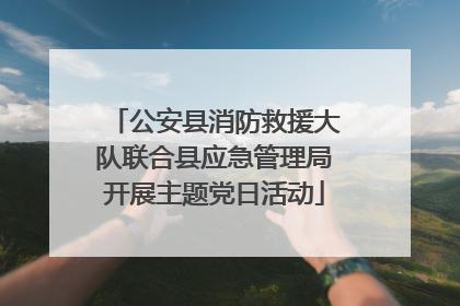 公安县消防救援大队联合县应急管理局开展主题党日活动