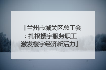 兰州市城关区总工会：扎根楼宇服务职工 激发楼宇经济新活力