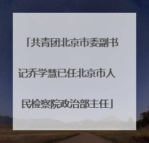 共青团北京市委副书记乔学慧已任北京市人民检察院政治部主任