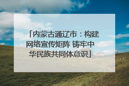 内蒙古通辽市：构建网络宣传矩阵 铸牢中华民族共同体意识