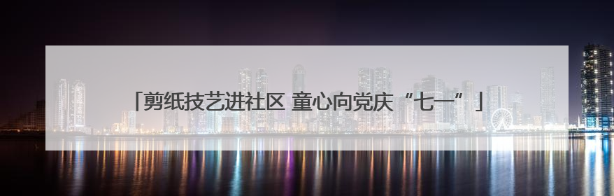 剪纸技艺进社区 童心向党庆“七一”