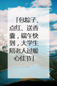 包粽子、点红、送香囊，端午快到，大学生陪老人过暖心佳节
