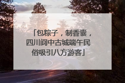 包粽子，制香囊，四川阆中古城端午民俗吸引八方游客