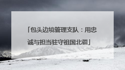 包头边境管理支队：用忠诚与担当驻守祖国北疆