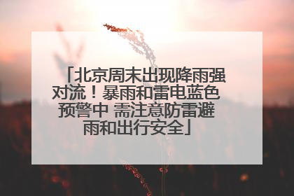 北京周末出现降雨强对流！暴雨和雷电蓝色预警中 需注意防雷避雨和出行安全