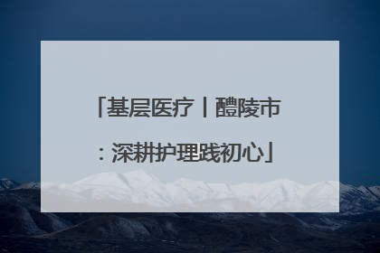 基层医疗丨醴陵市：深耕护理践初心