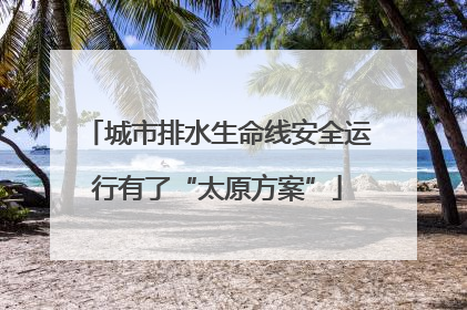 城市排水生命线安全运行有了“太原方案”