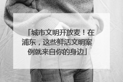 城市文明开放麦！在浦东，这些鲜活文明案例就来自你的身边