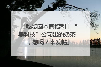 吃货圈本周福利丨“黑科技”公司出的奶茶，想喝？来发帖