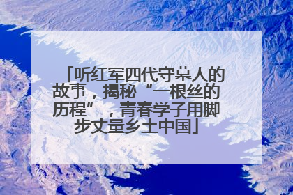 听红军四代守墓人的故事，揭秘“一根丝的历程”，青春学子用脚步丈量乡土中国