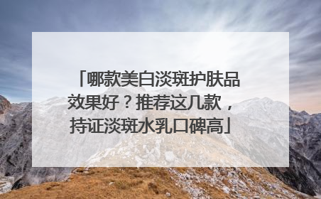 哪款美白淡斑护肤品效果好？推荐这几款，持证淡斑水乳口碑高