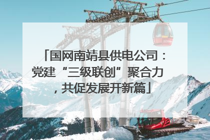 国网南靖县供电公司：党建“三级联创”聚合力，共促发展开新篇