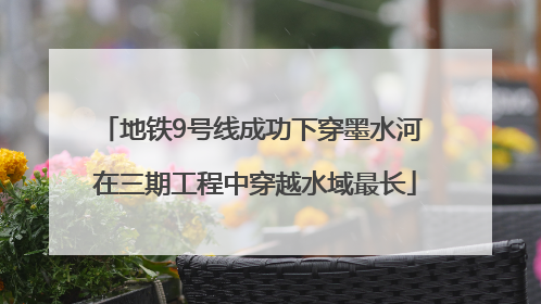 地铁9号线成功下穿墨水河 在三期工程中穿越水域最长