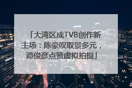 大湾区成TVB创作新主场：陈豪叹取景多元，谭俊彦点赞虚拟拍摄