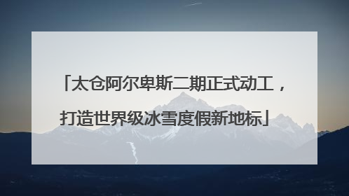 太仓阿尔卑斯二期正式动工，打造世界级冰雪度假新地标