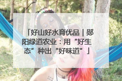 好山好水育优品｜郧阳绿道农业：用“好生态”种出“好味道”