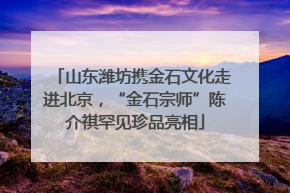 山东潍坊携金石文化走进北京，“金石宗师”陈介祺罕见珍品亮相