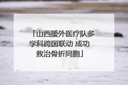 山西援外医疗队多学科跨国联动 成功救治骨折同胞