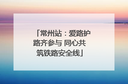 常州站：爱路护路齐参与 同心共筑铁路安全线