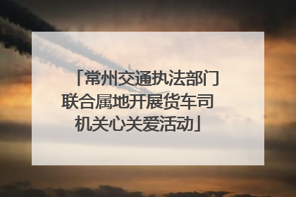 常州交通执法部门联合属地开展货车司机关心关爱活动