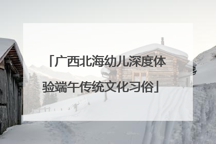 广西北海幼儿深度体验端午传统文化习俗