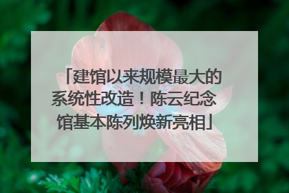 建馆以来规模最大的系统性改造！陈云纪念馆基本陈列焕新亮相