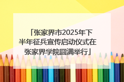 张家界市2025年下半年征兵宣传启动仪式在张家界学院圆满举行