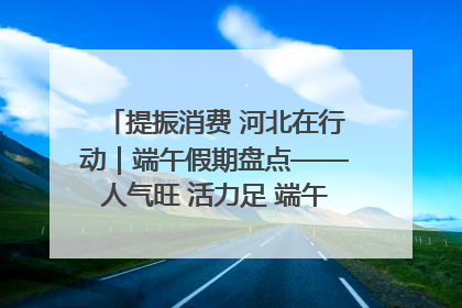 提振消费 河北在行动｜端午假期盘点——人气旺 活力足 端午经济“热浪”迭起
