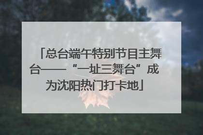 总台端午特别节目主舞台——“一址三舞台”成为沈阳热门打卡地