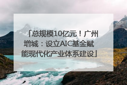 总规模10亿元！广州增城：设立AIC基金赋能现代化产业体系建设