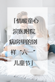 情暖童心 滨医附院病房里的别样“六一”儿童节