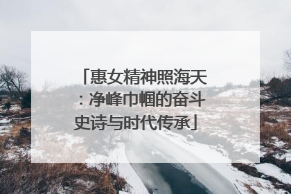 惠女精神照海天：净峰巾帼的奋斗史诗与时代传承