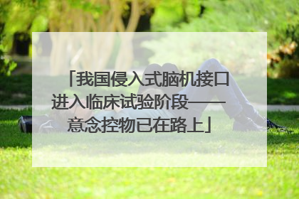 我国侵入式脑机接口进入临床试验阶段——意念控物已在路上
