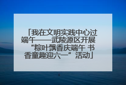 我在文明实践中心过端午——武陵源区开展“粽叶飘香庆端午 书香童趣迎六一”活动
