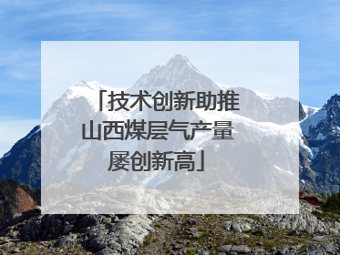技术创新助推山西煤层气产量屡创新高