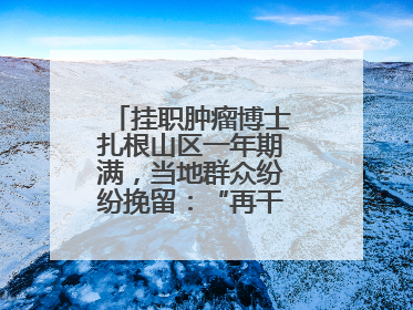 挂职肿瘤博士扎根山区一年期满，当地群众纷纷挽留：“再干一年吧！”