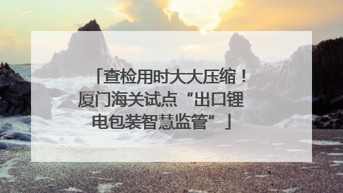 查检用时大大压缩！厦门海关试点“出口锂电包装智慧监管”